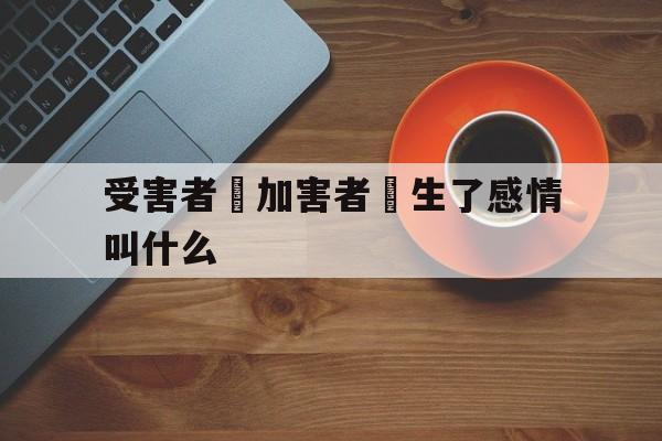 受害者對加害者產生了感情叫什么(受害者不一定完美,但加害者一定有罪)