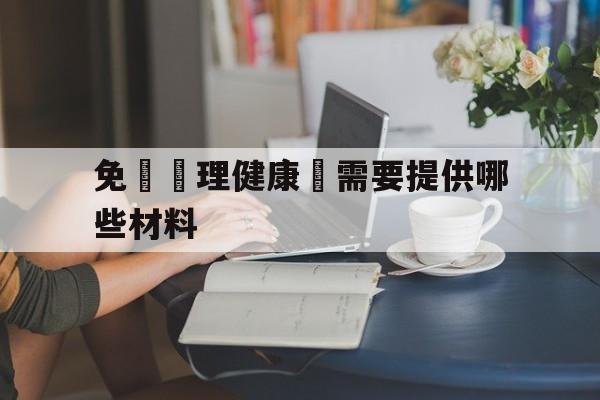 免費辦理健康證需要提供哪些材料(免费办理健康证需要哪些材料和手续)