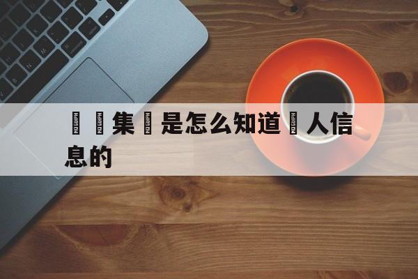 詐騙集團是怎么知道個人信息的(诈骗团伙是怎么知道个人信息呢?)